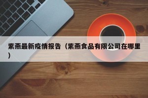 紫燕最新疫情报告（紫燕食品有限公司在哪里）
