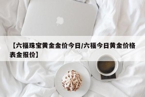 【六福珠宝黄金金价今日/六福今日黄金价格表金报价】