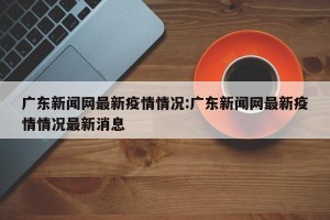 广东新闻网最新疫情情况:广东新闻网最新疫情情况最新消息