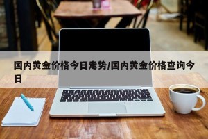 国内黄金价格今日走势/国内黄金价格查询今日