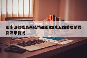 国家卫检委最新疫情通报/国家卫健委疫情最新发布情况