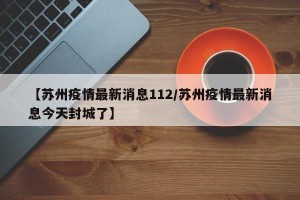 【苏州疫情最新消息112/苏州疫情最新消息今天封城了】