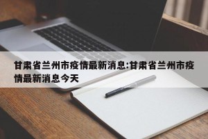 甘肃省兰州市疫情最新消息:甘肃省兰州市疫情最新消息今天