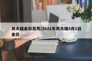 周大福金价五月/2021年周大福5月1日金价