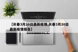 【长春3月20日最新疫情,长春3月20日最新疫情报告】