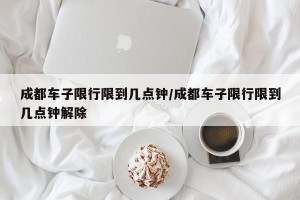 成都车子限行限到几点钟/成都车子限行限到几点钟解除