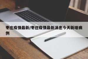 枣庄疫情最新/枣庄疫情最新消息今天新增病例