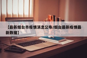 【最新烟台市疫情消息公布/烟台最新疫情最新数据】