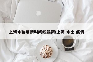 上海本轮疫情时间线最新/上海 本土 疫情