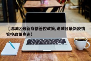 【谯城区最新疫情管控政策,谯城区最新疫情管控政策查询】