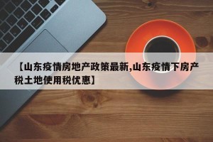 【山东疫情房地产政策最新,山东疫情下房产税土地使用税优惠】