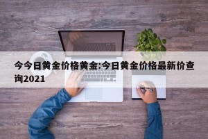 今今日黄金价格黄金:今日黄金价格最新价查询2021