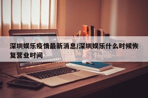 深圳娱乐疫情最新消息/深圳娱乐什么时候恢复营业时间