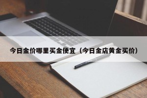 今日金价哪里买金便宜（今日金店黄金买价）
