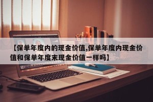 【保单年度内的现金价值,保单年度内现金价值和保单年度末现金价值一样吗】