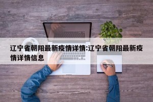 辽宁省朝阳最新疫情详情:辽宁省朝阳最新疫情详情信息