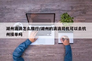 湖州滴滴怎么限行/湖州的滴滴司机可以去杭州接单吗