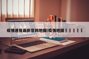 疫情速报最新官网地图/疫情地图🗺️