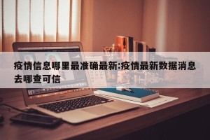 疫情信息哪里最准确最新:疫情最新数据消息去哪查可信