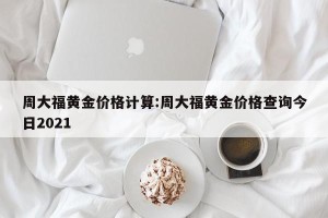 周大福黄金价格计算:周大福黄金价格查询今日2021