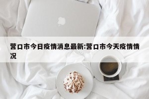 营口市今日疫情消息最新:营口市今天疫情情况