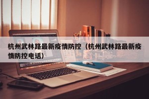 杭州武林路最新疫情防控（杭州武林路最新疫情防控电话）