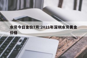 水贝今日金价7月:2021年深圳水贝黄金价格