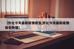 【怀化今天最新疫情报告,怀化今天最新疫情报告数据】
