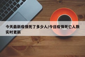 今天最新疫情死了多少人/今日疫情死亡人数实时更新