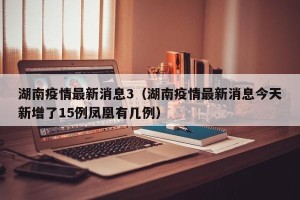 湖南疫情最新消息3（湖南疫情最新消息今天新增了15例凤凰有几例）