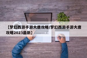 【梦幻西游手游大唐攻略/梦幻西游手游大唐攻略2023最新】