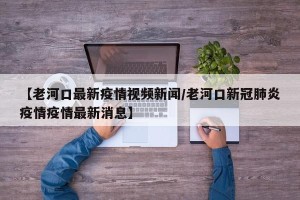 【老河口最新疫情视频新闻/老河口新冠肺炎疫情疫情最新消息】
