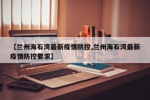 【兰州海石湾最新疫情防控,兰州海石湾最新疫情防控要求】