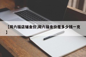【周六福店铺金价,周六福金价是多少钱一克】