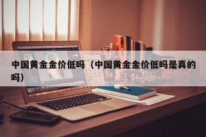 中国黄金金价低吗（中国黄金金价低吗是真的吗）