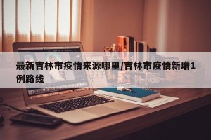 最新吉林市疫情来源哪里/吉林市疫情新增1例路线